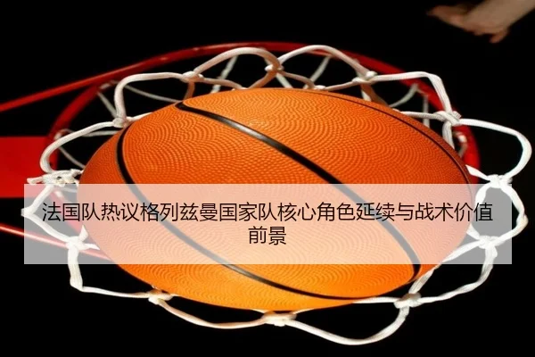 法国队热议格列兹曼国家队核心角色延续与战术价值前景