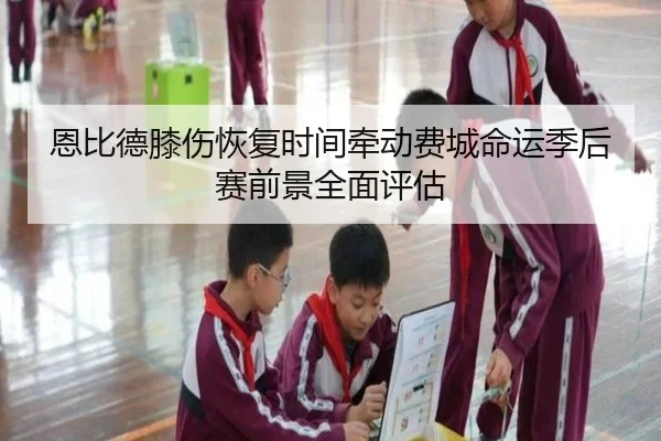 恩比德膝伤恢复时间牵动费城命运季后赛前景全面评估